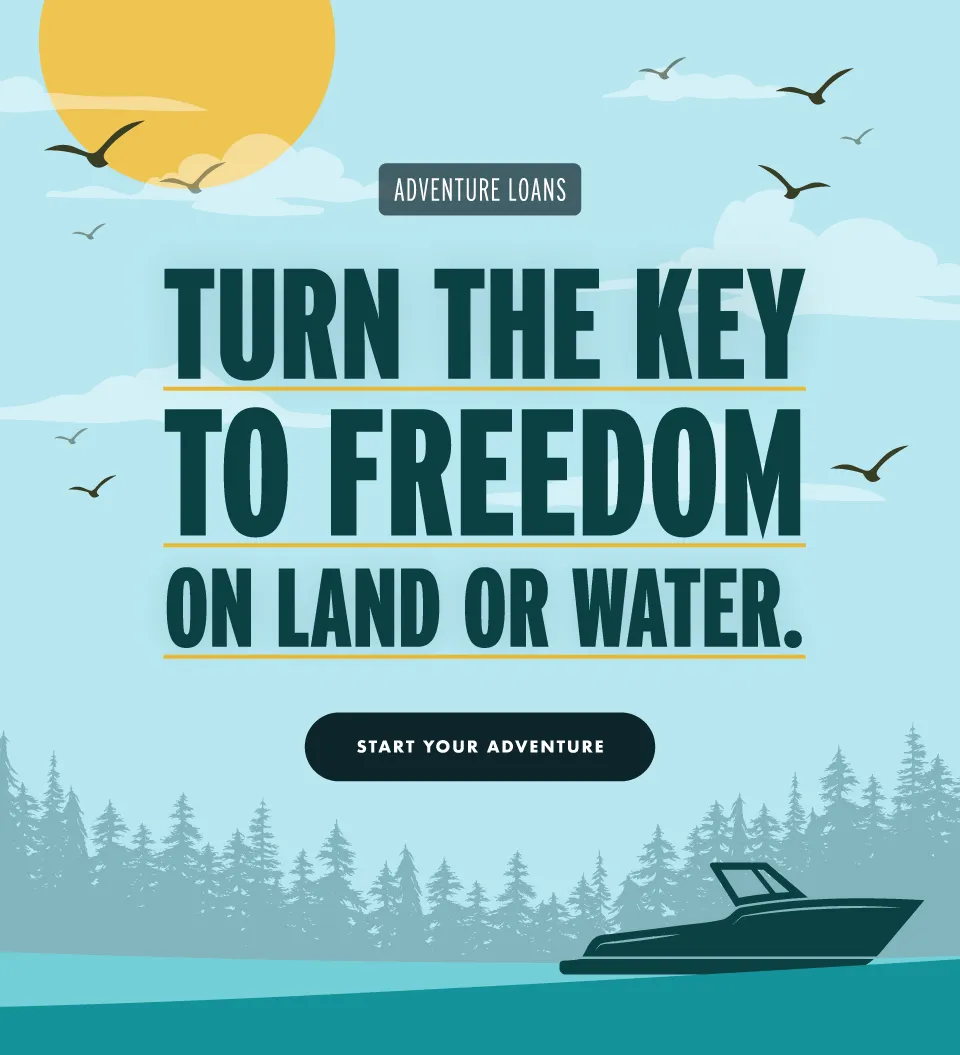 The water's calling. Answer boldly. Rates as low as 6.74% APR. No payments for a full 90 days. Launch your next adventure. BOAT LOANS, RV LOANS, SNOWMOBILES, UTVs | Apply today