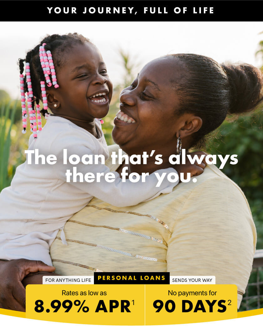 THE LOAN THAT'S ALWAYS THERE FOR YOU. For anything life sends your way: PERSONAL LOANS | Rates as low as 8.99% APR, 90 days until your first payment | Your Journey, full of life.