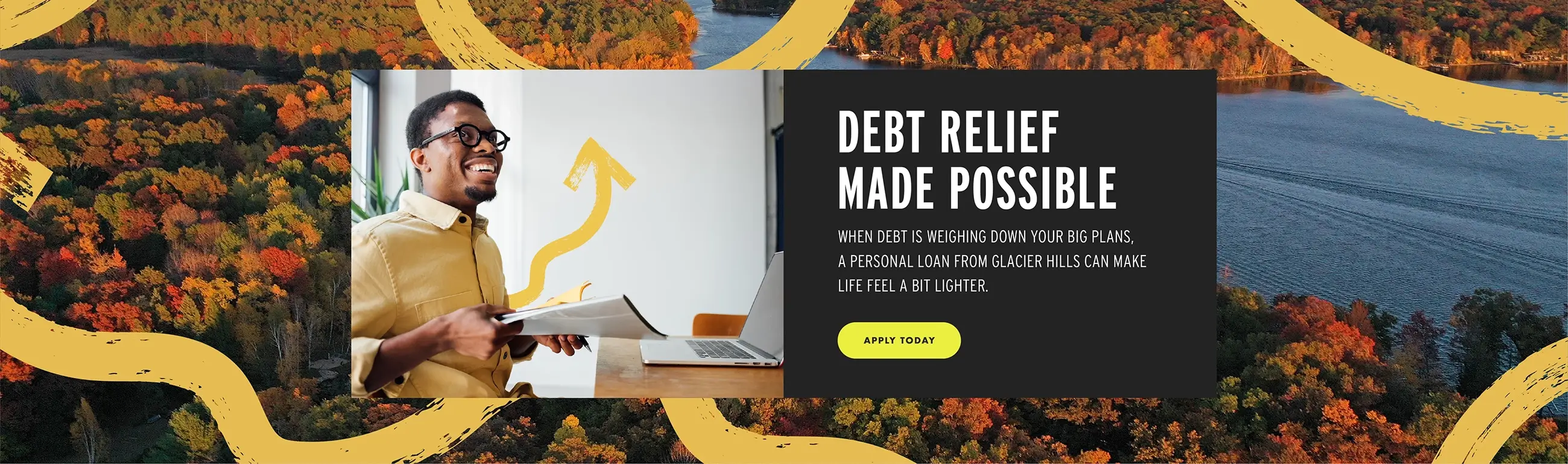 Debt Relief Made Possible. When debt is weighing down your big plans, a Personal Loan from Glacier Hills can make likfe feel a little bit lighter. Apply today.