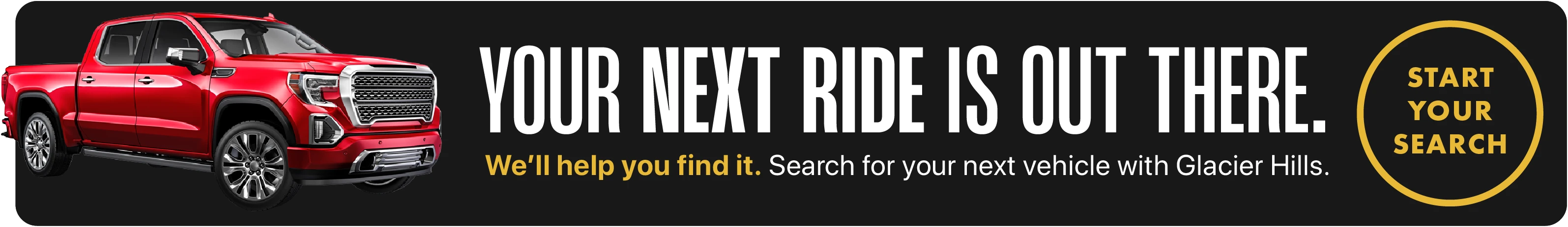 Your next ride is out there. We'll help you find it. Search for your next vehicle with Glacier Hills. START YOUR SEARCH on desktop