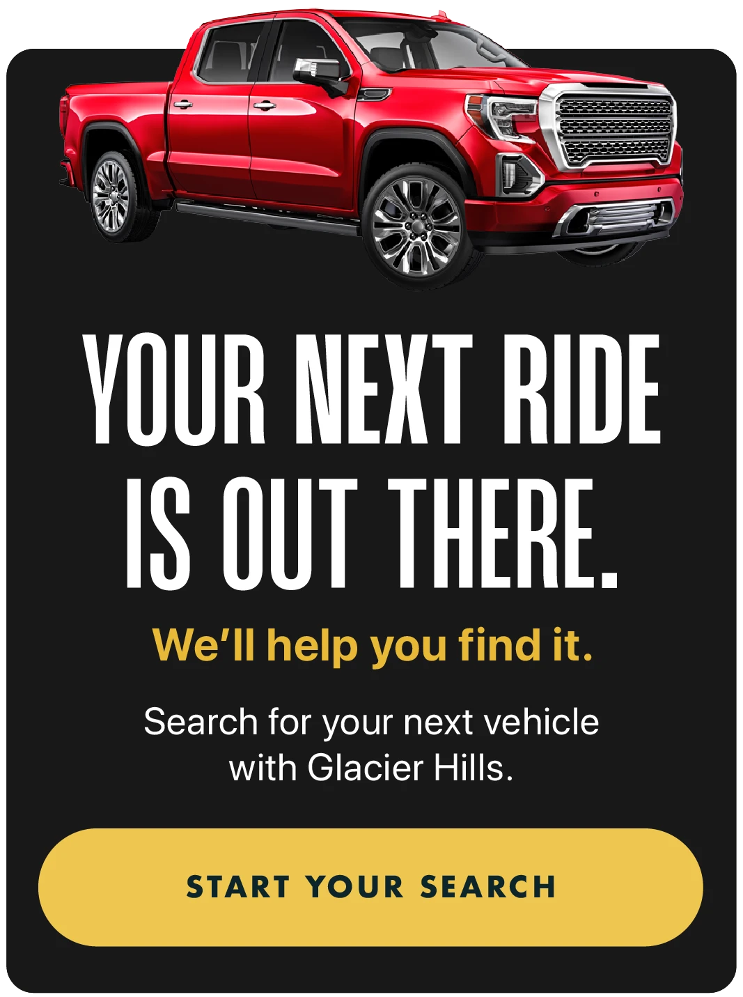 Your next ride is out there. We'll help you find it. Search for your next vehicle with Glacier Hills. START YOUR SEARCH on mobile