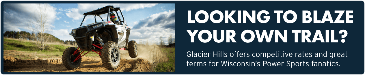 Looking to blaze your own trail? Glacier Hills offers competitive rates and great terms for Wisconsin's Power Sports fanatics.